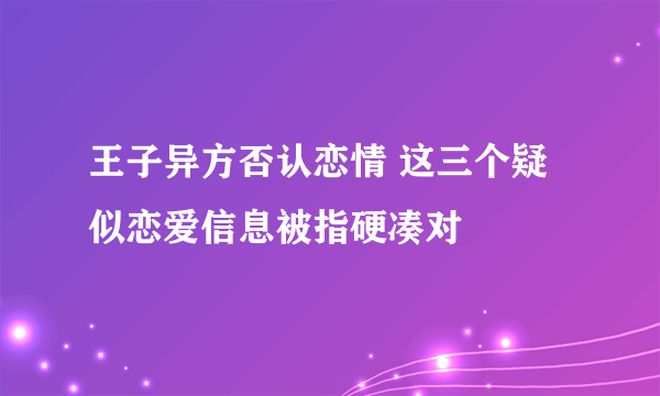 王子异方否认恋情 这三个疑似恋爱信息被指硬凑对