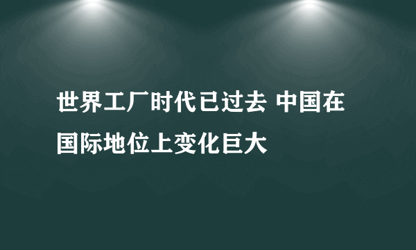 世界工厂时代已过去 中国在国际地位上变化巨大