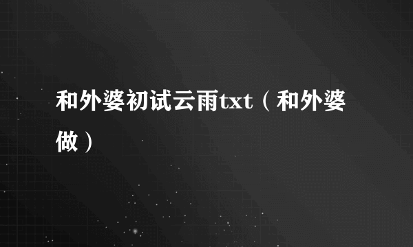 和外婆初试云雨txt（和外婆做）