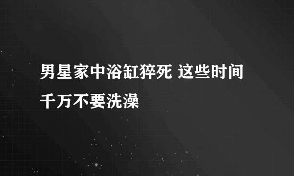 男星家中浴缸猝死 这些时间千万不要洗澡