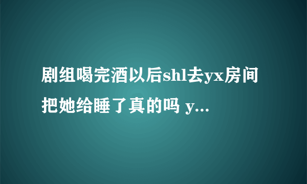 剧组喝完酒以后shl去yx房间把她给睡了真的吗 yx是谁遭热搜