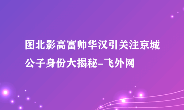 图北影高富帅华汉引关注京城公子身份大揭秘-飞外网