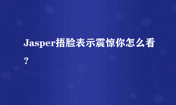 Jasper捂脸表示震惊你怎么看？