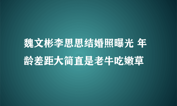 魏文彬李思思结婚照曝光 年龄差距大简直是老牛吃嫩草