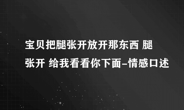 宝贝把腿张开放开那东西 腿张开 给我看看你下面-情感口述