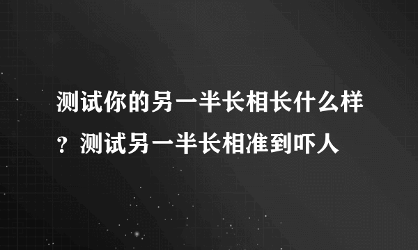 测试你的另一半长相长什么样？测试另一半长相准到吓人