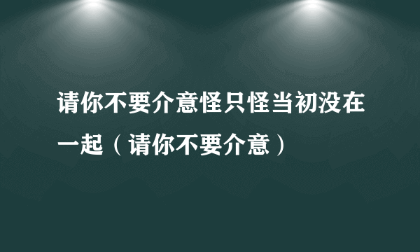 请你不要介意怪只怪当初没在一起（请你不要介意）