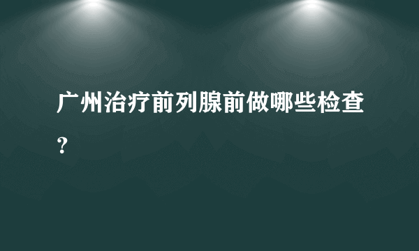 广州治疗前列腺前做哪些检查？