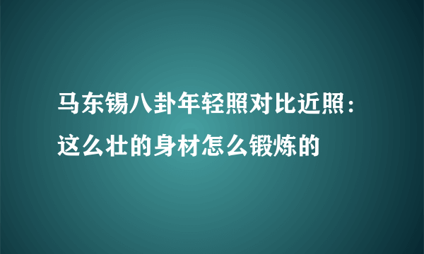 马东锡八卦年轻照对比近照：这么壮的身材怎么锻炼的