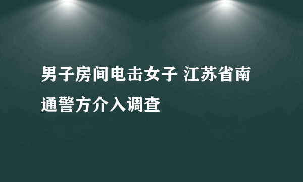 男子房间电击女子 江苏省南通警方介入调查