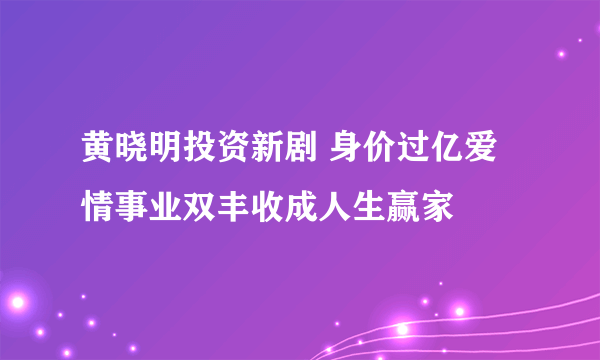 黄晓明投资新剧 身价过亿爱情事业双丰收成人生赢家