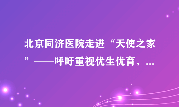 北京同济医院走进“天使之家”——呼吁重视优生优育，杜绝“出生缺陷”