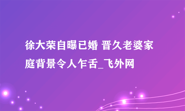 徐大荣自曝已婚 晋久老婆家庭背景令人乍舌_飞外网