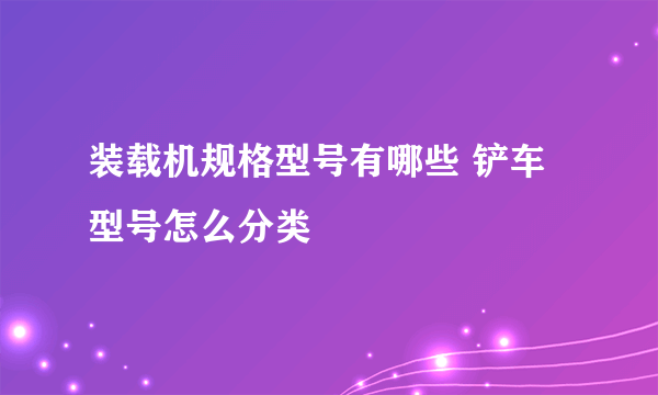 装载机规格型号有哪些 铲车型号怎么分类