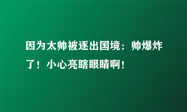 因为太帅被逐出国境：帅爆炸了！小心亮瞎眼睛啊！