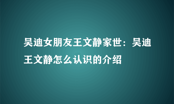 吴迪女朋友王文静家世：吴迪王文静怎么认识的介绍