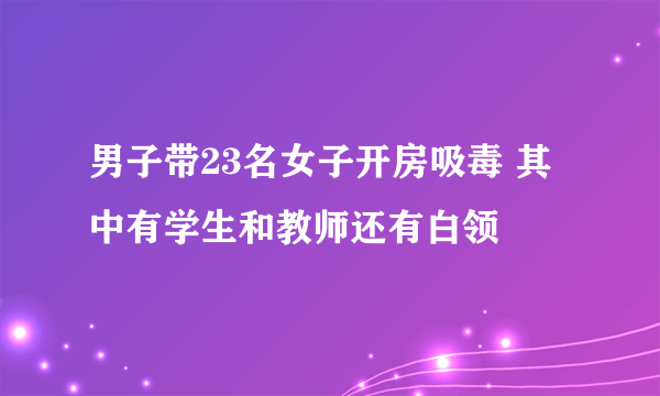 男子带23名女子开房吸毒 其中有学生和教师还有白领