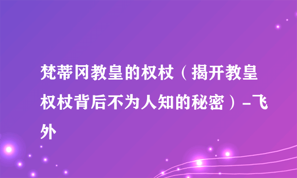 梵蒂冈教皇的权杖（揭开教皇权杖背后不为人知的秘密）-飞外