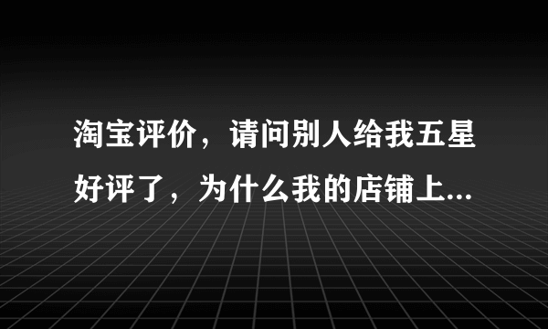 淘宝评价，请问别人给我五星好评了，为什么我的店铺上却没有显示