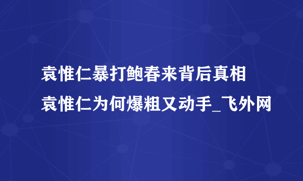 袁惟仁暴打鲍春来背后真相 袁惟仁为何爆粗又动手_飞外网