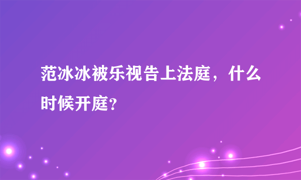 范冰冰被乐视告上法庭，什么时候开庭？