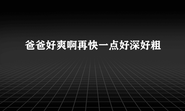 爸爸好爽啊再快一点好深好粗