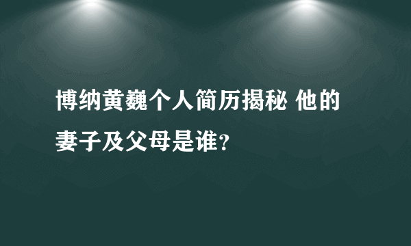 博纳黄巍个人简历揭秘 他的妻子及父母是谁？