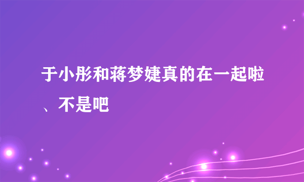 于小彤和蒋梦婕真的在一起啦、不是吧