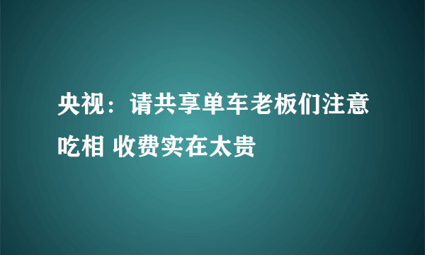 央视：请共享单车老板们注意吃相 收费实在太贵