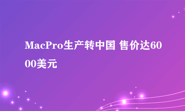 MacPro生产转中国 售价达6000美元