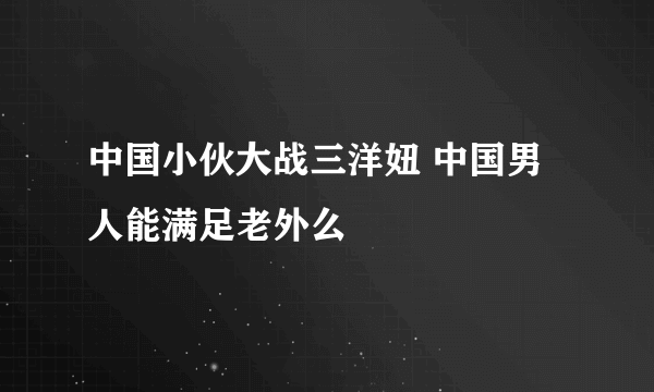 中国小伙大战三洋妞 中国男人能满足老外么