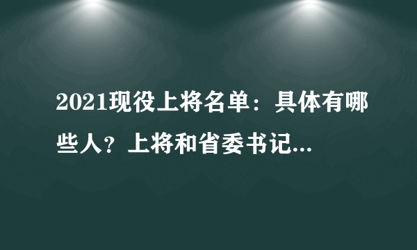 2021现役上将名单：具体有哪些人？上将和省委书记谁大？附最新名单！ - 飞外网