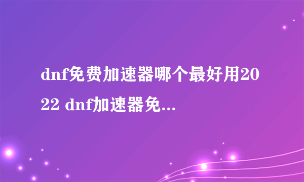 dnf免费加速器哪个最好用2022 dnf加速器免费版下载