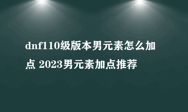 dnf110级版本男元素怎么加点 2023男元素加点推荐