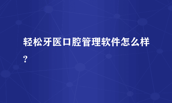 轻松牙医口腔管理软件怎么样?