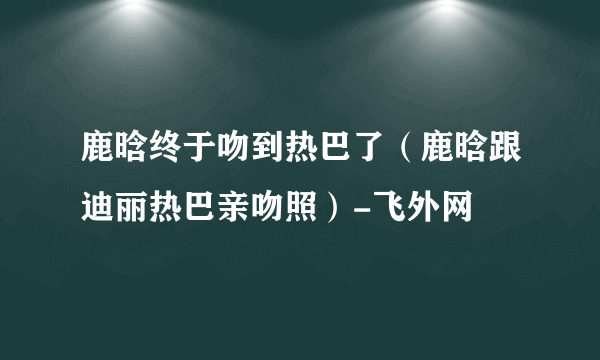 鹿晗终于吻到热巴了（鹿晗跟迪丽热巴亲吻照）-飞外网