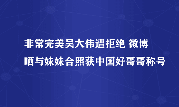 非常完美吴大伟遭拒绝 微博晒与妹妹合照获中国好哥哥称号