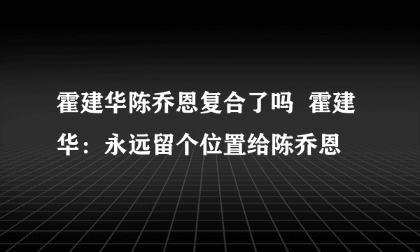 霍建华陈乔恩复合了吗  霍建华：永远留个位置给陈乔恩