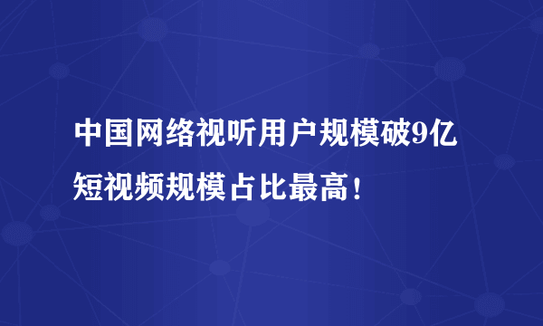 中国网络视听用户规模破9亿 短视频规模占比最高！