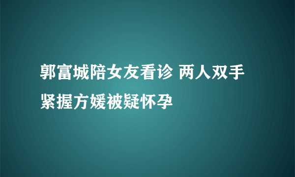 郭富城陪女友看诊 两人双手紧握方媛被疑怀孕