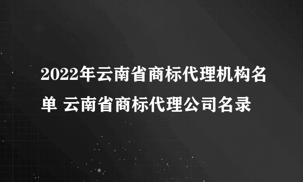 2022年云南省商标代理机构名单 云南省商标代理公司名录