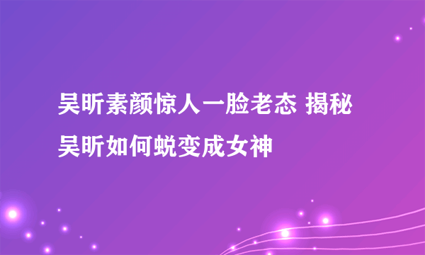 吴昕素颜惊人一脸老态 揭秘吴昕如何蜕变成女神