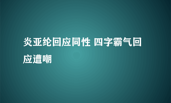 炎亚纶回应同性 四字霸气回应遭嘲