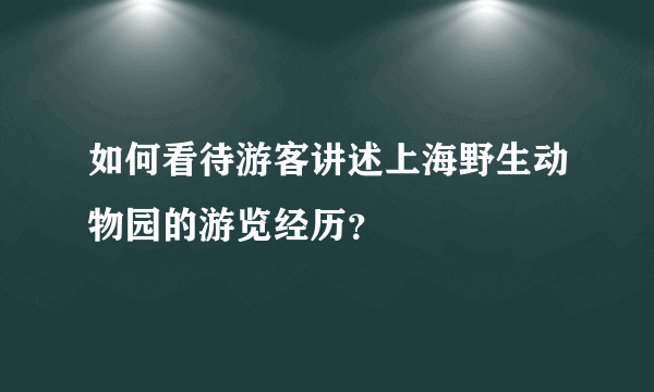 如何看待游客讲述上海野生动物园的游览经历？