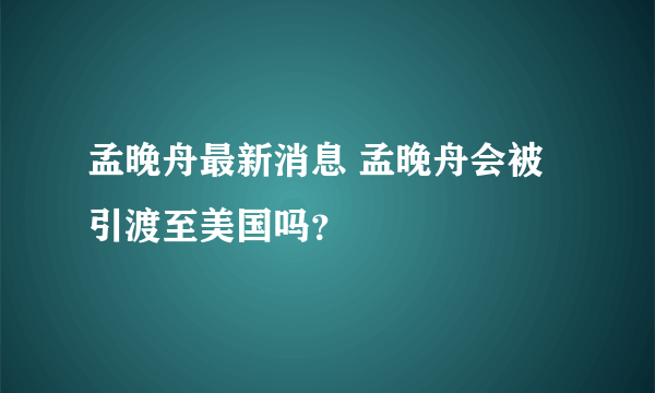 孟晚舟最新消息 孟晚舟会被引渡至美国吗？