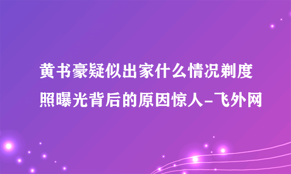 黄书豪疑似出家什么情况剃度照曝光背后的原因惊人-飞外网