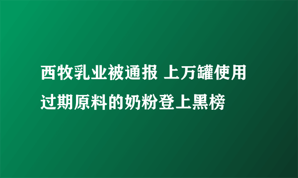 西牧乳业被通报 上万罐使用过期原料的奶粉登上黑榜