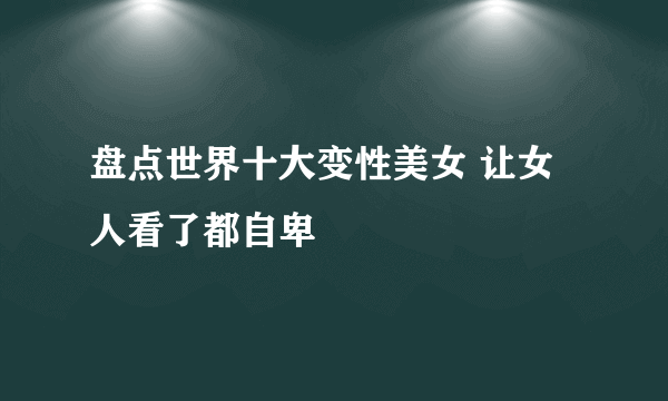 盘点世界十大变性美女 让女人看了都自卑