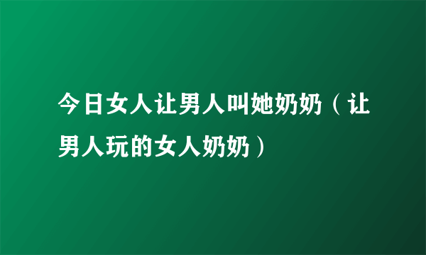 今日女人让男人叫她奶奶（让男人玩的女人奶奶）