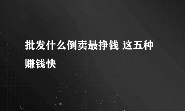 批发什么倒卖最挣钱 这五种赚钱快